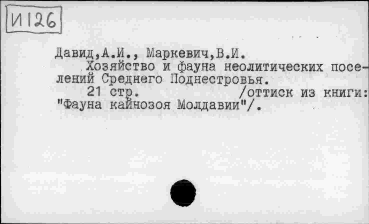 ﻿И ІЛЄ>
Давид,А.И., Маркевич,В.И.
Хозяйство и фауна неолитических поселений Среднего Поднестровья.
21 стр.	/оттиск из книги:
"Фауна кайнозоя Молдавии"/.